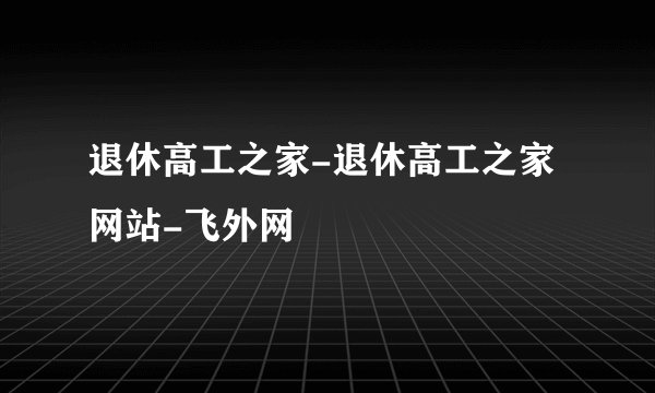 退休高工之家-退休高工之家网站-飞外网