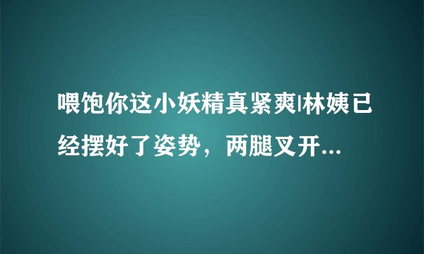喂饱你这小妖精真紧爽|林姨已经摆好了姿势，两腿叉开-情感口述