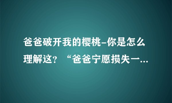 爸爸破开我的樱桃-你是怎么理解这？“爸爸宁愿损失一千棵可爱？