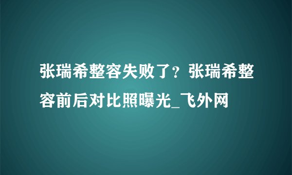 张瑞希整容失败了？张瑞希整容前后对比照曝光_飞外网