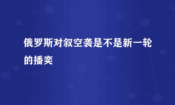 俄罗斯对叙空袭是不是新一轮的播奕