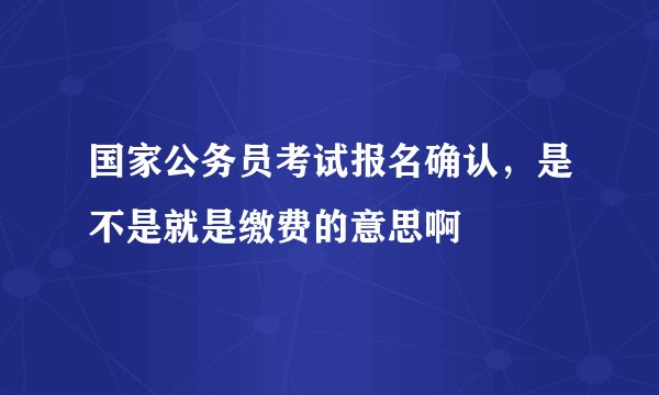 国家公务员考试报名确认，是不是就是缴费的意思啊
