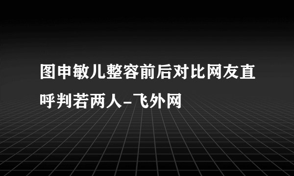 图申敏儿整容前后对比网友直呼判若两人-飞外网