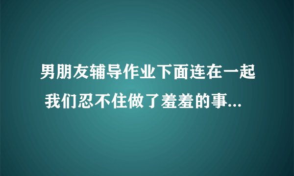 男朋友辅导作业下面连在一起 我们忍不住做了羞羞的事情_飞外网