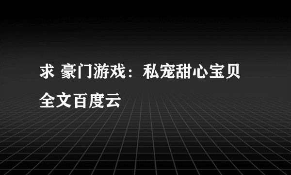 求 豪门游戏：私宠甜心宝贝 全文百度云