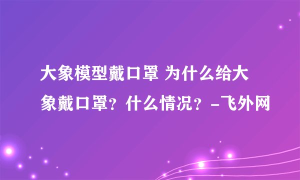 大象模型戴口罩 为什么给大象戴口罩?什么情况?-飞外网