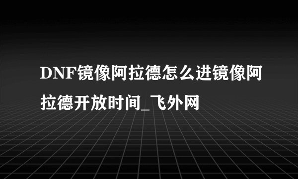 DNF镜像阿拉德怎么进镜像阿拉德开放时间_飞外网