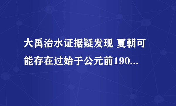 大禹治水证据疑发现 夏朝可能存在过始于公元前1900年左右
