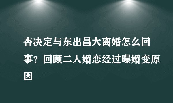 杏决定与东出昌大离婚怎么回事？回顾二人婚恋经过曝婚变原因