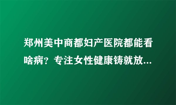 郑州美中商都妇产医院都能看啥病？专注女性健康铸就放心妇科品牌
