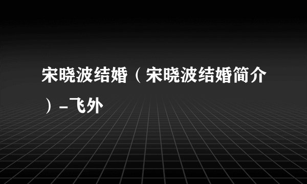 宋晓波结婚（宋晓波结婚简介）-飞外