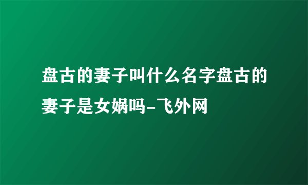 盘古的妻子叫什么名字盘古的妻子是女娲吗-飞外网