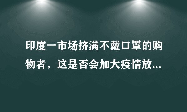 印度一市场挤满不戴口罩的购物者,这是否会加大疫情放空难度?