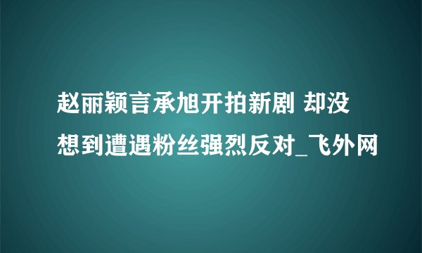 赵丽颖言承旭开拍新剧 却没想到遭遇粉丝强烈反对_飞外网