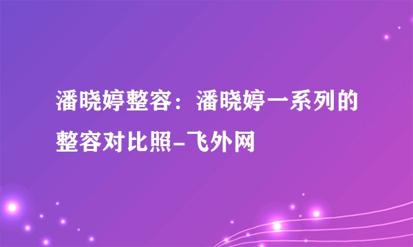 潘晓婷整容：潘晓婷一系列的整容对比照-飞外网