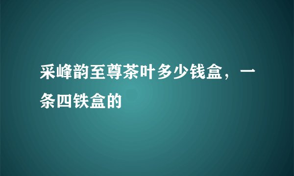 采峰韵至尊茶叶多少钱盒，一条四铁盒的