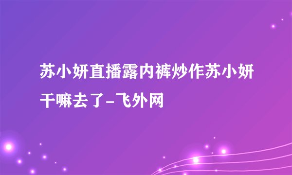 苏小妍直播露内裤炒作苏小妍干嘛去了-飞外网