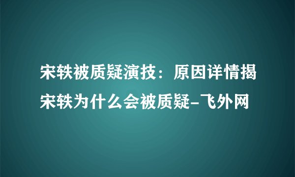 宋轶被质疑演技：原因详情揭宋轶为什么会被质疑-飞外网