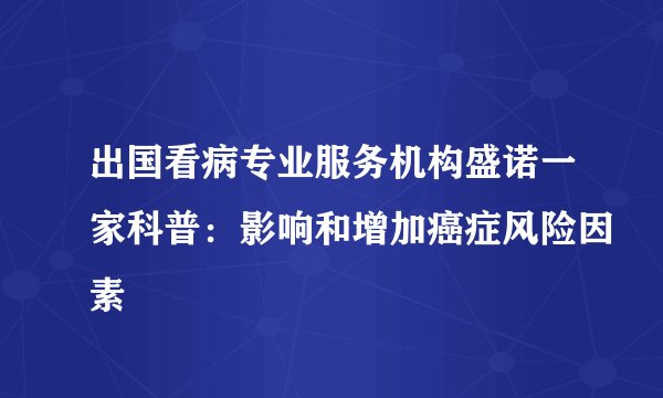 出国看病专业服务机构盛诺一家科普：影响和增加癌症风险因素