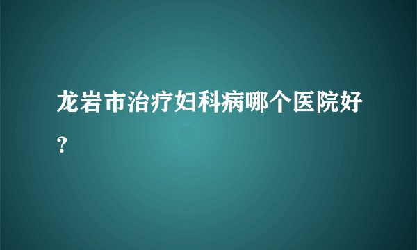 龙岩市治疗妇科病哪个医院好？