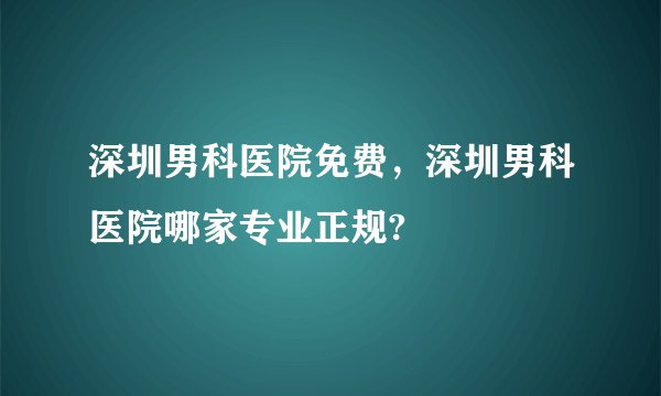 深圳男科医院免费，深圳男科医院哪家专业正规?