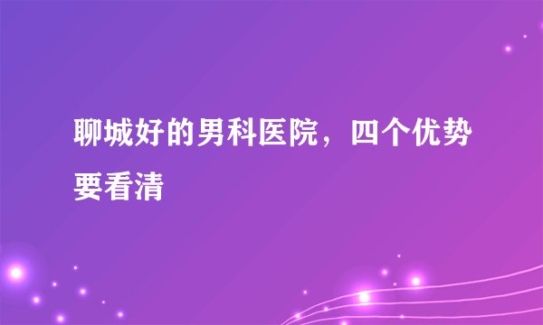 聊城好的男科医院，四个优势要看清