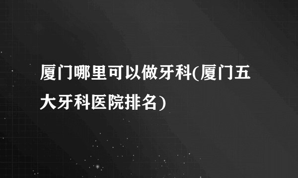 厦门哪里可以做牙科(厦门五大牙科医院排名)