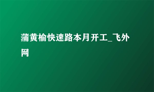 蒲黄榆快速路本月开工_飞外网
