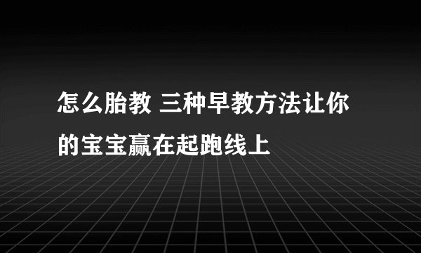 怎么胎教 三种早教方法让你的宝宝赢在起跑线上