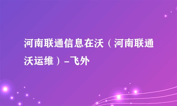 河南联通信息在沃（河南联通沃运维）-飞外