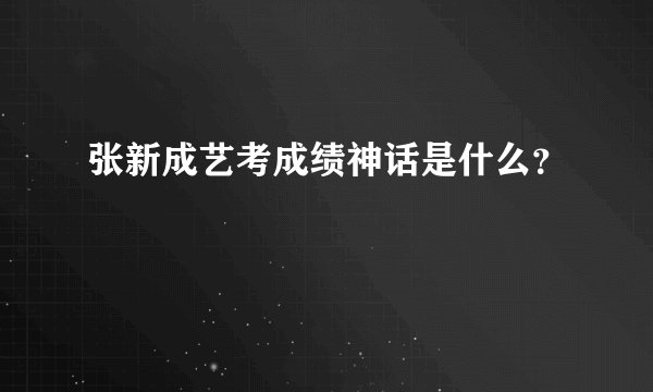 张新成艺考成绩神话是什么？