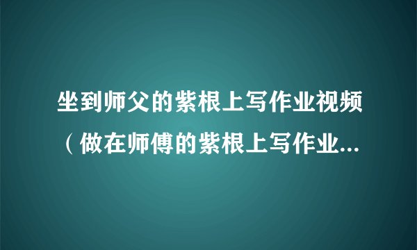 坐到师父的紫根上写作业视频(做在师傅的紫根上写作业)-飞外网