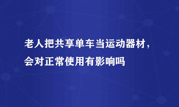 老人把共享单车当运动器材，会对正常使用有影响吗