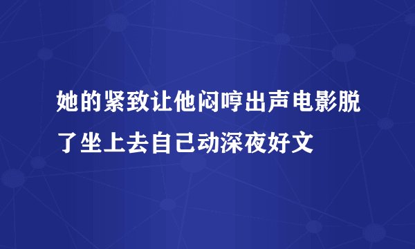 她的紧致让他闷哼出声电影脱了坐上去自己动深夜好文