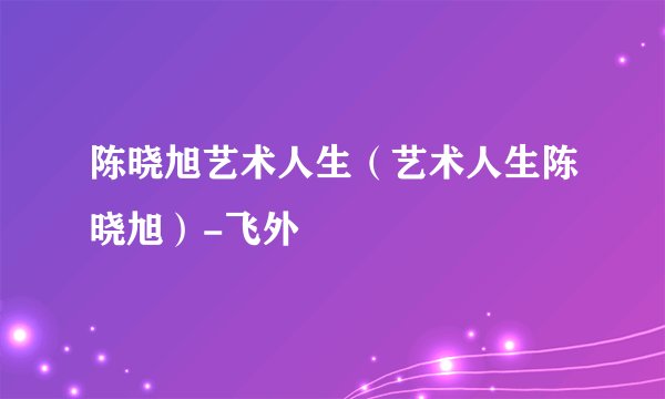 陈晓旭艺术人生（艺术人生陈晓旭）-飞外
