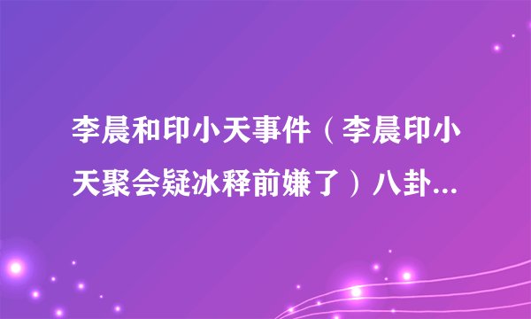 李晨和印小天事件(李晨印小天聚会疑冰释前嫌了)八卦_飞外网