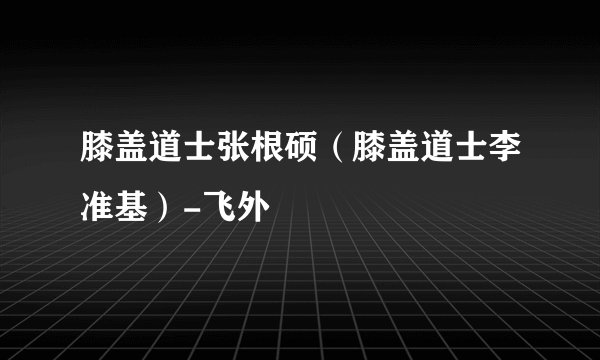 膝盖道士张根硕(膝盖道士李准基)-飞外