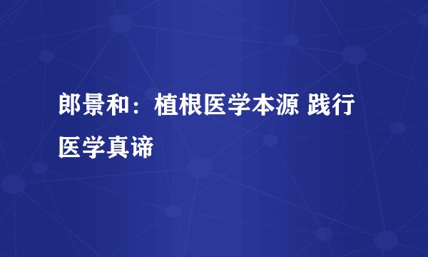郎景和：植根医学本源 践行医学真谛