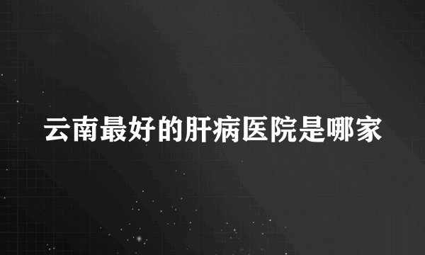 云南最好的肝病医院是哪家