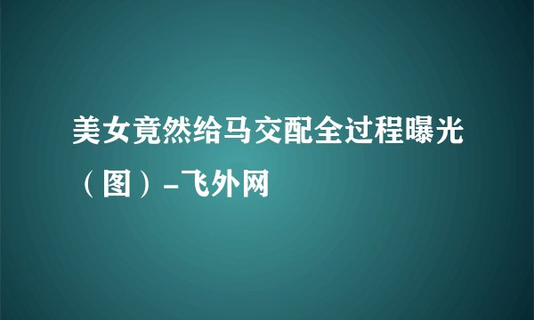美女竟然给马交配全过程曝光（图）-飞外网