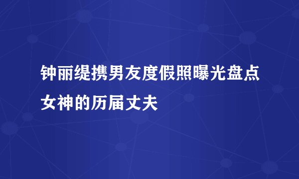 钟丽缇携男友度假照曝光盘点女神的历届丈夫