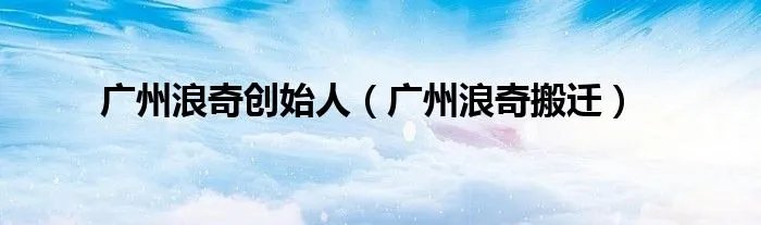 广州浪奇创始人（广州浪奇搬迁）