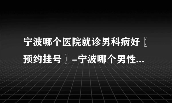 宁波哪个医院就诊男科病好〖预约挂号〗-宁波哪个男性医院技术好