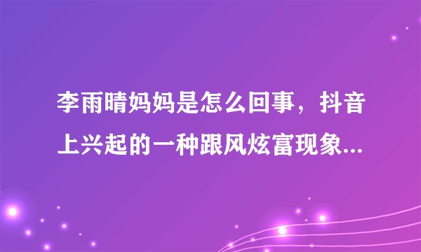 李雨晴妈妈是怎么回事,抖音上兴起的一种跟风炫富现象-飞外网