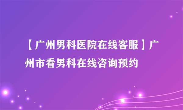 【广州男科医院在线客服】广州市看男科在线咨询预约