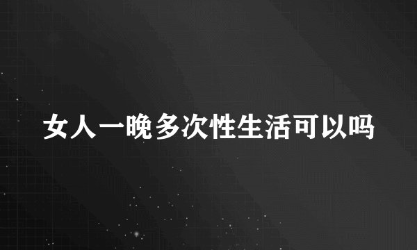 女人一晚多次性生活可以吗