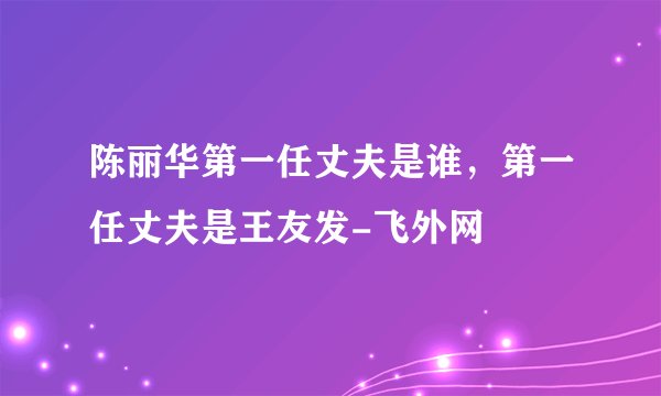 陈丽华第一任丈夫是谁，第一任丈夫是王友发-飞外网