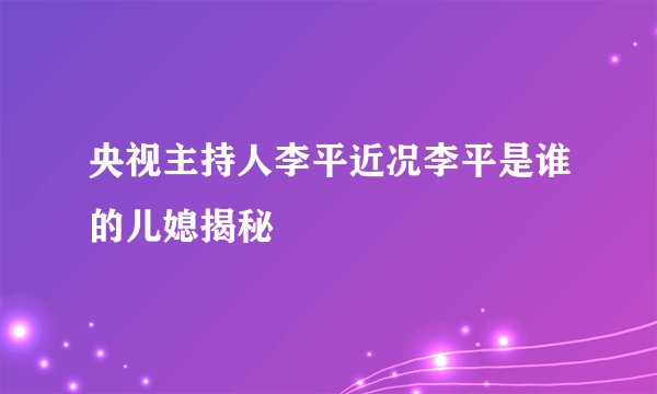 央视主持人李平近况李平是谁的儿媳揭秘