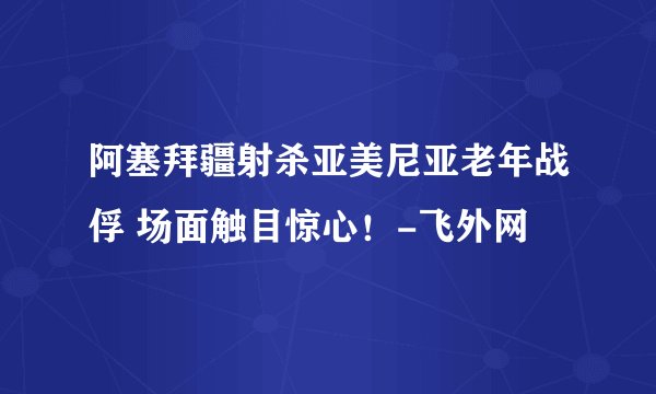 阿塞拜疆射杀亚美尼亚老年战俘 场面触目惊心!-飞外网