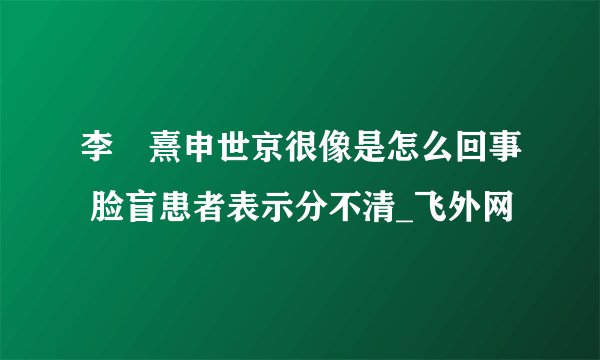 李沇熹申世京很像是怎么回事 脸盲患者表示分不清_飞外网